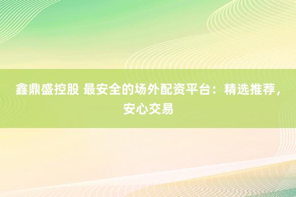 鑫鼎盛控股　 最安全的场外配资平台：精选推荐，安心交易