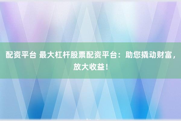 配资平台 最大杠杆股票配资平台：助您撬动财富，放大收益！