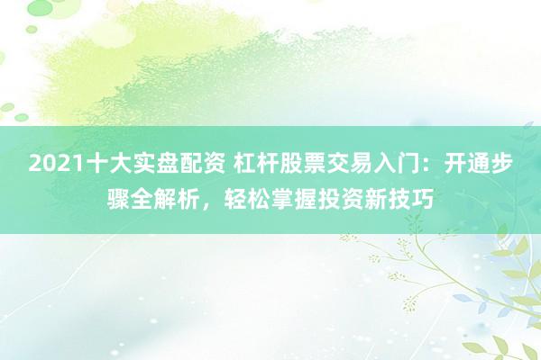 2021十大实盘配资 杠杆股票交易入门：开通步骤全解析，轻松掌握投资新技巧