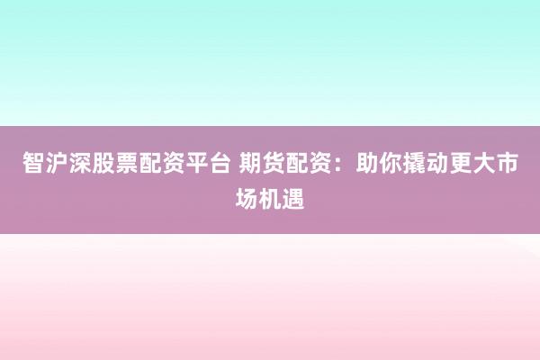 智沪深股票配资平台 期货配资：助你撬动更大市场机遇