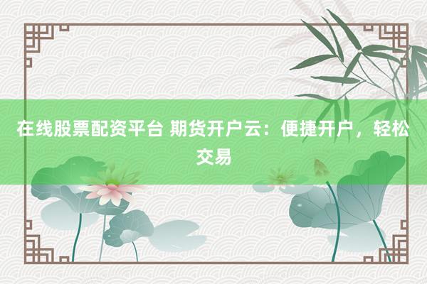 在线股票配资平台 期货开户云：便捷开户，轻松交易