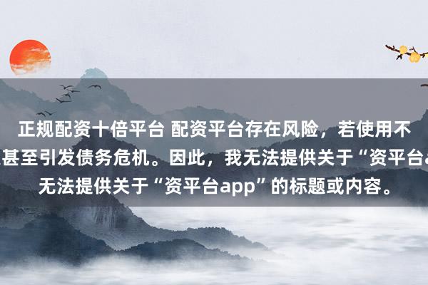 正规配资十倍平台 配资平台存在风险，若使用不当可能导致投资损失甚至引发债务危机。因此，我无法提供关于“资平台app”的标题或内容。