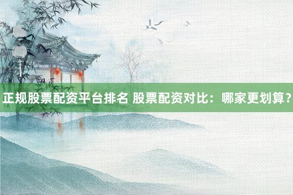 正规股票配资平台排名 股票配资对比：哪家更划算？