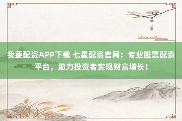 我要配资APP下载 七星配资官网：专业股票配资平台，助力投资者实现财富增长！