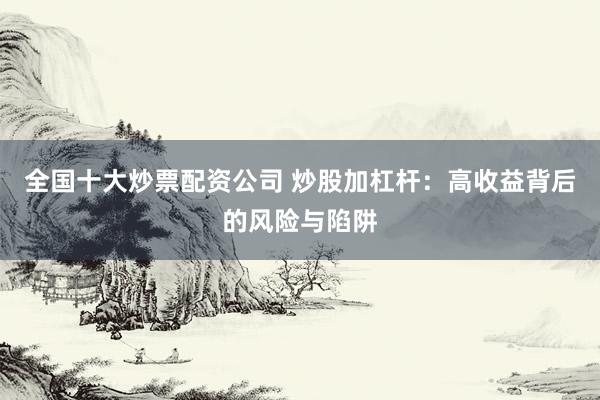 全国十大炒票配资公司 炒股加杠杆：高收益背后的风险与陷阱
