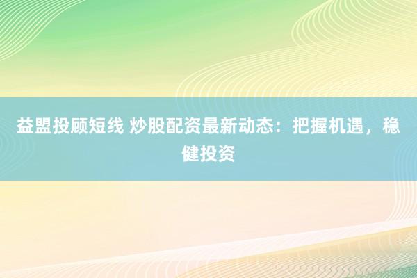 益盟投顾短线 炒股配资最新动态：把握机遇，稳健投资