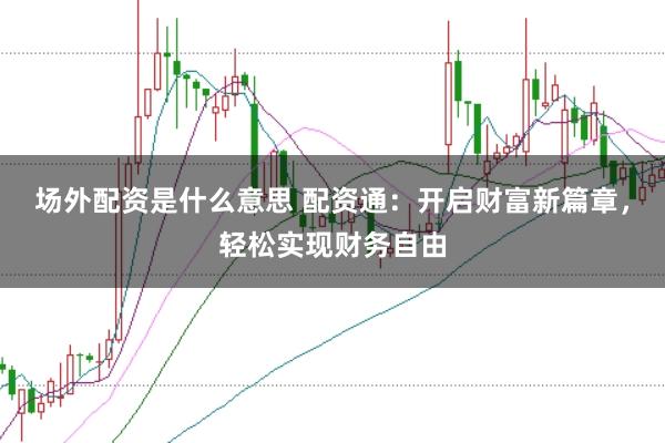 场外配资是什么意思 配资通：开启财富新篇章，轻松实现财务自由