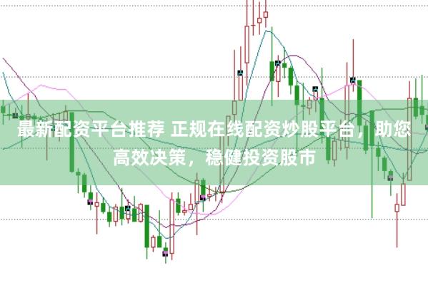 最新配资平台推荐 正规在线配资炒股平台，助您高效决策，稳健投资股市