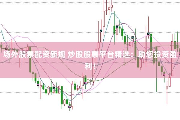 场外股票配资新规 炒股股票平台精选：助您投资盈利！