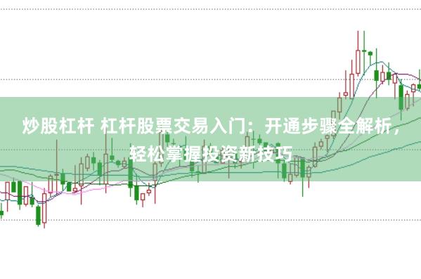 炒股杠杆 杠杆股票交易入门：开通步骤全解析，轻松掌握投资新技巧