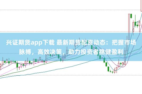 兴证期货app下载 最新期货配资动态：把握市场脉搏，高效决策，助力投资者稳健盈利