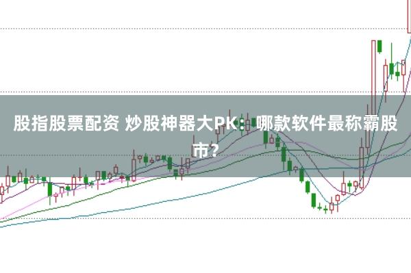 股指股票配资 炒股神器大PK：哪款软件最称霸股市？