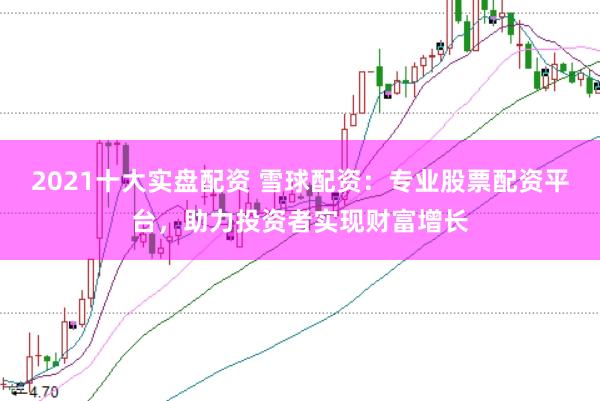 2021十大实盘配资 雪球配资：专业股票配资平台，助力投资者实现财富增长