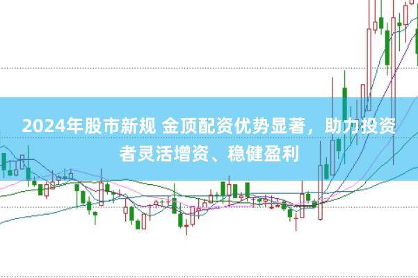 2024年股市新规 金顶配资优势显著，助力投资者灵活增资、稳健盈利