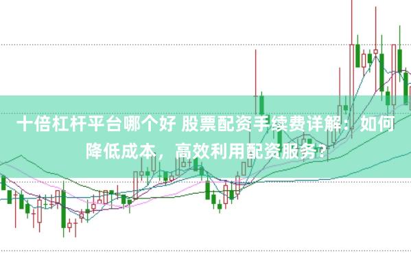 十倍杠杆平台哪个好 股票配资手续费详解：如何降低成本，高效利用配资服务？