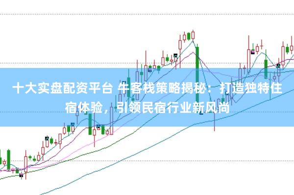 十大实盘配资平台 牛客栈策略揭秘：打造独特住宿体验，引领民宿行业新风尚