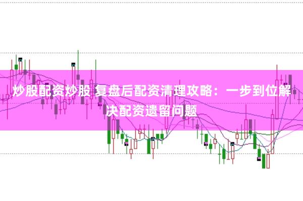 炒股配资炒股 复盘后配资清理攻略：一步到位解决配资遗留问题