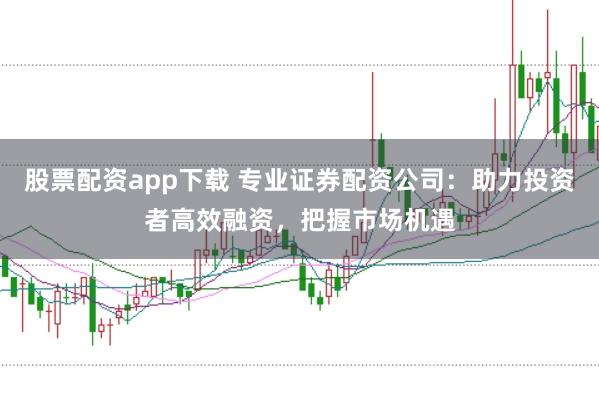 股票配资app下载 专业证券配资公司：助力投资者高效融资，把握市场机遇