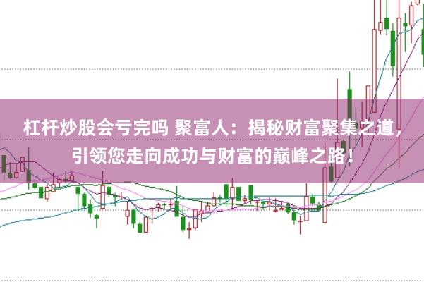 杠杆炒股会亏完吗 聚富人：揭秘财富聚集之道，引领您走向成功与财富的巅峰之路！