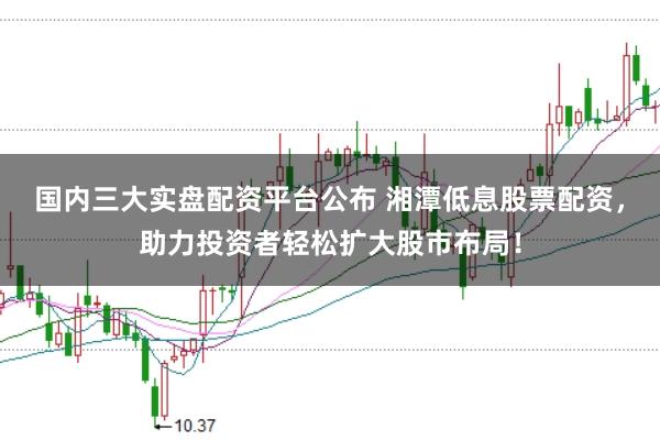 国内三大实盘配资平台公布 湘潭低息股票配资，助力投资者轻松扩大股市布局！