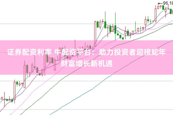 证券配资利率 牛配资平台：助力投资者迎接蛇年财富增长新机遇