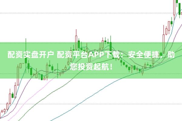 配资实盘开户 配资平台APP下载：安全便捷，助您投资起航！