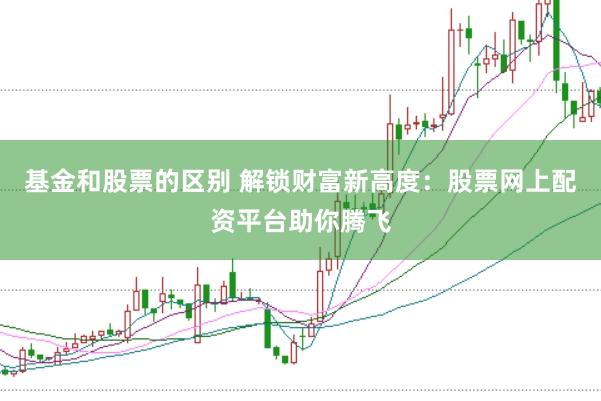 基金和股票的区别 解锁财富新高度：股票网上配资平台助你腾飞