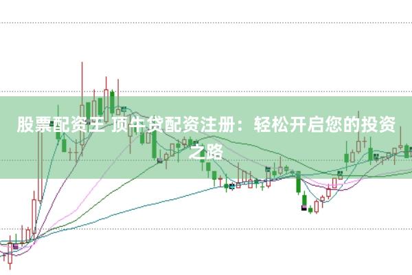 股票配资王 顶牛贷配资注册：轻松开启您的投资之路