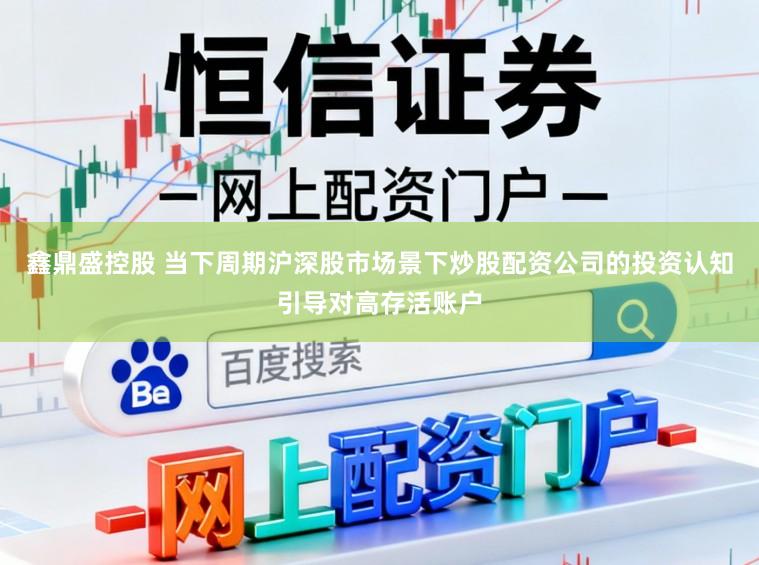 鑫鼎盛控股 当下周期沪深股市场景下炒股配资公司的投资认知引导对高存活账户