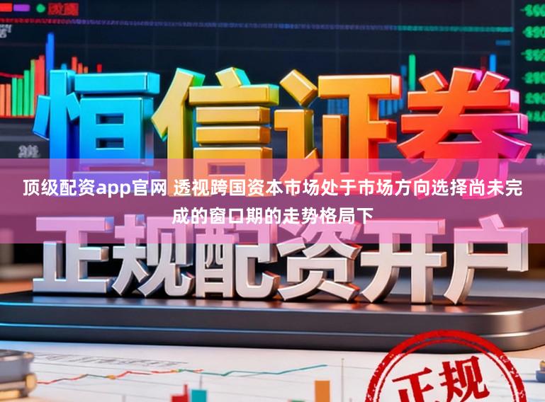 顶级配资app官网 透视跨国资本市场处于市场方向选择尚未完成的窗口期的走势格局下