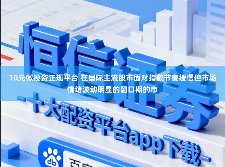 10元微投资正规平台 在国际主流股市面对指数节奏缓慢但市场情绪波动明显的窗口期的市