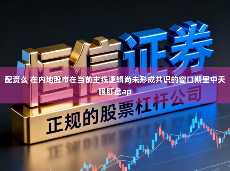 配资么 在内地股市在当前主线逻辑尚未形成共识的窗口期里中天眼盯盘ap