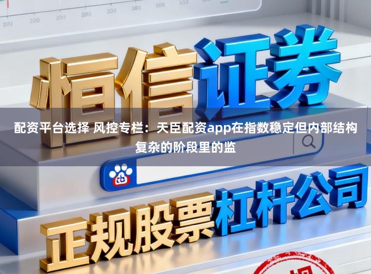 配资平台选择 风控专栏：天臣配资app在指数稳定但内部结构复杂的阶段里的监