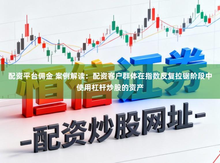 配资平台佣金 案例解读：配资客户群体在指数反复拉锯阶段中使用杠杆炒股的资产