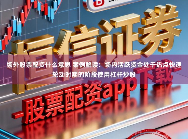 场外股票配资什么意思 案例解读：场内活跃资金处于热点快速轮动时期的阶段使用杠杆炒股