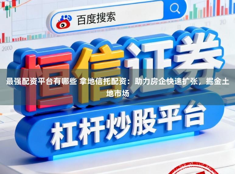 最强配资平台有哪些 拿地信托配资:助力房企快速扩张,掘金土地市场